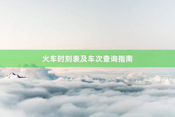 火车时刻表及车次查询指南